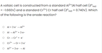 A voltaic cell is constructed from a standard Al3+|AI half cell (E°red
= 0.740V). Which
= -1.660V) and a standard Cr3+| Cr half cell (E°red
of the following is the anode reaction?
Al + 3 e¯ → Al3+
AL → Al3+ + 3 e-
O Cr → Cr* + e¯
O Cr³+
- Cr + 3 e
O A13+ + 3 e- → Al
