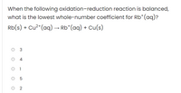 When the following oxidation-reduction reaction is balanced,
what is the lowest whole-number coefficient for Rb*(aq)?
Rb(s) + Cu²*(aq) → Rb*(aq) + Cu(s)
O 3
4
O 1
O 5
O 2
