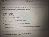 Option 3
O Option 4
14. Two students were asked to write the formula for calcium hydroxide. Look at
their answers below and pick the correct answer.
Student A: CAOH,
Student B: Ca(OH),
O Neither - it should be Ca0H
O Both - there are no rules for writing formula
Student A - parentheses do not need to be included
O Student B- if there is more than one group ion it should be in parentheses
15. What is the formula for copper(II) phosphate? *
