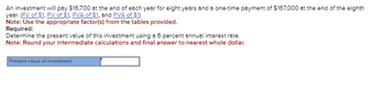 An investment will pay $16,700 at the end of each year for eight years and a one-time payment of $167,000 at the end of the eighth
year. (FV of $1, PV of $1. FVA of $1, and PVA of $1)
Note: Use the appropriate factor(s) from the tables provided.
Required:
Determine the present value of this investment using a 6 percent annual interest rate.
Note: Round your Intermediate calculations and final answer to nearest whole dollar.
Present value of investment