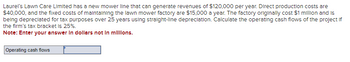 **Title:** Understanding Operating Cash Flows: A Case Study

**Scenario:**

Laurel's Lawn Care Limited has launched a new mower line with the potential to generate annual revenues of $120,000. The project involves several costs and considerations:

- **Direct Production Costs:** $40,000 per year
- **Fixed Maintenance Costs:** $15,000 per year for the factory
- **Initial Factory Cost:** $1 million
- **Depreciation:** The factory is depreciated over 25 years using straight-line depreciation.

**Financial Task:**

Calculate the operating cash flows for the project, considering the firm's tax bracket is 25%.

**Note:** Enter your answer in dollars, not in millions.

**Interactive Element:**

- A text box is provided for entering the calculated operating cash flows.

This case study provides a practical example for understanding how to compute operating cash flows by incorporating revenue, costs, depreciation, and tax considerations.