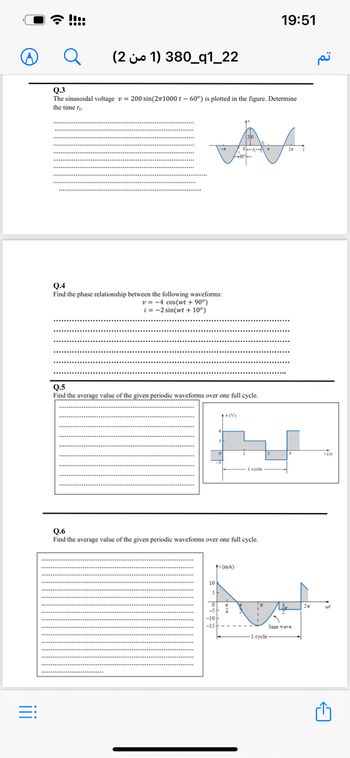 iii
=:
19:51
(21) 380_q1_22
0.3
The sinusoidal voltage v= 200 sin(2π1000 t - 60°) is plotted in the figure. Determine
the time ₁.
Q.4
Find the phase relationship between the following waveforms:
v=-4 cos(wt +90°)
i=-2 sin(wt +10°)
Q.5
Find the average value of the given periodic waveforms over one full cycle.
+v(V)
1 eyele
0.6
Find the average value of the given periodic waveforms over one full cycle.
(mA)
7
-10-
2₂
Sine wave
-1 cycle-
7(0)