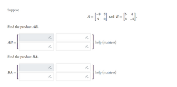 Suppose

\[ A = \begin{bmatrix} -9 & 3 \\ 9 & 0 \end{bmatrix} \quad \text{and} \quad B = \begin{bmatrix} 5 & 4 \\ 3 & -5 \end{bmatrix}. \]

Find the product \( AB \).

\[ AB = \begin{bmatrix} \,\, \,\, \end{bmatrix} \quad \text{help (matrices)} \]

Find the product \( BA \).

\[ BA = \begin{bmatrix} \,\, \,\, \end{bmatrix} \quad \text{help (matrices)} \]