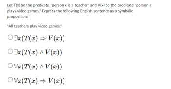 Let T(x) be the predicate "person x is a teacher" and V(x) be the predicate "person x
plays video games." Express the following English sentence as a symbolic
proposition:
"All teachers play video games."
3x(T(x) ⇒ V(x))
³x(T(x) ^ V(x))
OVx(T(x) ^ V(x))
○\x(T(x) ⇒ V(x))