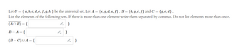 Let U = { a, b, c, d, e, f, g, h} be the universal set. Let A = {e, g, d, a, f}, B = {b, g, c, f} and C = {g,e,d}.
List the elements of the following sets. If there is more than one element write them separated by commas. Do not list elements more than once.
(An B) = {
B-A={
(B-C) UA = {
}