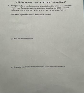 For #1, find parts (a)-(c) only. DO NOT SOLVE the problem!!!!
1. A company wishes to manufacture an open rectangular box with a volume of 32 ft³ that has
a square base. Suppose you wanted to determine the dimensions that yield the minimum
surface area? Hint: A = lw + 21h + 2wh (Use A, s, and h in your answers below.)
(a) Write the objective function use the appropriate variables.
(b) Write the constraint function.
(c) Express the objective function as a function of s using the constraint function.