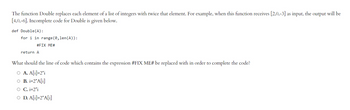 The function Double replaces each element of a list of integers with twice that element. For example, when this function receives [2,0,-3] as input, the output will be
[4,0,-6]. Incomplete code for Double is given below.
def Double (A):
for i in range(0, len (A)):
#FIX ME#
return A
What should the line of code which contains the expression #FIX ME# be replaced with in order to complete the code?
O A. A[i]=2*i
O B. i=2*A[i]
O C. i=2*i
O D. A[i]=2*A[i]