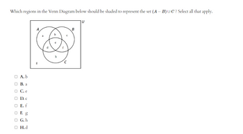 Which regions in the Venn Diagram below should be shaded to represent the set (A - B) UC? Select all that apply.
O A. b
B. a
C. e
0
D. C
O E. f
OF g
OG.h
O H.d
d
e
h
C
с
B