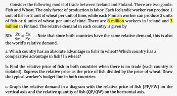 Consider the following model of trade between Iceland and Finland. There are two goods:
Fish and Wheat. The only factor of production is labor. Each Icelandic worker can produce 1
unit of fish or 2 unit of wheat per unit of time, while each Finnish worker can produce 2 units
of fish or 6 units of wheat per unit of time. There are 8 million workers in Iceland and 3
million in Finland. The relative demand in each country is given by
RD:
QF
Qw
=
Pw
PF
Note that since both countries have the same relative demand, this is also
the world's relative demand.
a. Which country has an absolute advantage in fish? In wheat? Which country has a
comparative advantage in fish? In wheat?
b. Find the relative price of fish in both countries when there is no trade (each country is
isolated). Express the relative price as the price of fish divided by the price of wheat. Draw
the typical worker's budget line in both countries.
c. Graph the relative demand in a diagram with the relative price of fish (PF/PW) on the
vertical axis and the relative quantity of fish (QF/QW) on the horizontal axis.