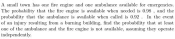 A small town has one fire engine and one ambulance available for emergencies.
The probability that the fire engine is available when needed is 0.98, and the
probability that the ambulance is available when called is 0.92 In the event.
of an injury resulting from a burning building, find the probability that at least.
one of the ambulance and the fire engine is not available, assuming they operate
independently.