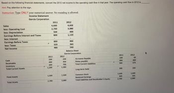 Based on the following financial statements, convert the 2012 net income to the operating cash flow in that year. The operating cash flow in 2012 is
Hint: Pay attention to the sign.
Instruction: Type ONLY your numerical answer. No rounding is allowed.
Income Statement
Garcia Corporation
Sales
less: Operating Cost
less: Depreciation
Earnings Before Interest and Taxes
less: Interest
Earnings Before Taxes
less: Taxes:
Net Income
Cash
Receivable
Inventory
Total Current Assets
Fixed Assets
Total Assets
4,000
2,700
500
800
2011
200
400
600
1,200
1,500
2011
2,700
-
800
320
480
2012
230
450
700
1,380
Balance Sheet
Garcia Corporation
1,500
2012
2,880
4,600
3,080
400
1,120
900
360
540
Accounts Payable.
Notes payable
Total Current Liabilities.
Long-term Debt
Common Stock
Retained Earnings
Total Liabilities and Stockholder's Equity
2011
100
400
500
200
1,600
400
2,700
2012
85
490
575
200
1,600
505
2,880