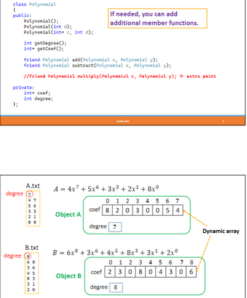 ## Polynomial Class Implementation

The image provides a code snippet for implementing a Polynomial class in C++ and explains its structure with diagrams illustrating how to handle polynomial expressions dynamically. 

### Code Explanation:

```cpp
class Polynomial
{
public:
    Polynomial();
    Polynomial(int d);
    Polynomial(int* c, int d);

    int getDegree();
    int* getCoef();

    friend Polynomial add(Polynomial x, Polynomial y);
    friend Polynomial subtract(Polynomial x, Polynomial y);

    // friend Polynomial multiply(Polynomial x, Polynomial y); // extra point

private:
    int* coef;
    int degree;
};
```

- **Constructors:**
  - `Polynomial()`: Default constructor.
  - `Polynomial(int d)`: Initializes a polynomial with a specific degree `d`.
  - `Polynomial(int* c, int d)`: Initializes with coefficients `c` and degree `d`.

- **Methods:**
  - `int getDegree()`: Returns the degree of the polynomial.
  - `int* getCoef()`: Returns the coefficients array.

- **Friend Functions:**
  - `add(Polynomial x, Polynomial y)`: Adds two polynomials.
  - `subtract(Polynomial x, Polynomial y)`: Subtracts one polynomial from another.
  - `multiply(Polynomial x, Polynomial y)`: (Commented out) Multiplies two polynomials.

### Note:

> *If needed, you can add additional member functions.*

### Diagram Explanation:

- **Object A:**

  - Polynomial: \( A = 4x^7 + 5x^6 + 3x^3 + 2x^1 + 8x^0 \)
  - Degree: 7
  - Coefficients Array: `[8, 0, 2, 0, 0, 3, 0, 5, 4]`

- **Object B:**

  - Polynomial: \( B = 6x^8 + 3x^6 + 4x^5 + 8x^3 + 3x^1 + 2x^0 \)
  - Degree: 8
  - Coefficients Array: `[2, 0, 3, 0, 0, 0, 3, 0, 6]`

### Graphs Explanation:

- **Dynamic Array:**
  - Both objects use a dynamic array