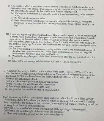 [1] A lawn roller, which is a uniform cylinder of mass M and radius R, is being pulled on a
horizontal lawn with a force F that passes through its center of mass, at an angle above
the horizontal. As a result, the lawn roller rolls without slipping. Find
(a) The angular acceleration a of the roller and the linear acceleration am of its center of
mass,
(b) the force of friction on the roller.
(c) If the coefficient of static friction between the roller and the lawn is , what is the
maximum value of the force F that can be applied to the roller without causing it to
slip?
[2] A uniform, rigid hoop of radius R and mass M is pivoted at a point A, on its perimeter. It
is able to rotate frictionlessly about point A in the vertical plane in which it lies. A small
piece of clay of the same mass M is shot towards its center at a horizontal speed v
sticking immediately to point B on the hoop. Point B is at the same horizontal level as O,
the center of the hoop. As a result, the hoop (with the clay on it) turns around point A for
many revolutions.
(a) For the collision process between the clay and the hoop, is the mechanical energy of
the clay-hoop system conserved? What about the linear momentum and angular
momentum? You must give brief justifications.
(b) What is the angular speed of the hoop, immediately after the clay got stuck at point
B?
(c) What is the minimum possible value of v? Take R = 25 cm for part (c).
[3] A satellite that weighs 1,600 N on the surface of the Earth (where g -9.79 m/s²) is in a
circular SYNCOM (geosynchronous) orbit above Mars (with 0.107 times the mass of the
Earth and 0.529 times the radius of the Earth, which is 6400 km), with a period one
Martian day (24.6 hours). Find
(a) the acceleration of gravity at the Martian surface,
(b) the weight of the satellite on Martian surface,
(c) the altitude of the Mar's SYNCOM orbit,
(d) the speed of the satellite at Mar's SYNCOM orbit.
[4] An open-top, cylindrical container of cross-sectional radius R = 90 cm is filled up with
water is on a table 1.2 m above the ground. When an opening of diameter of 1.0 cm has
been punched at the bottom of the container, water flows out of it and hits the ground 1.6
m away from the wall of the container.
(a) What is the speed of the water shooting out of the opening at this moment?
(b) What is the initial height of the water in the container?
(c) How long does it take to drain the water completely?