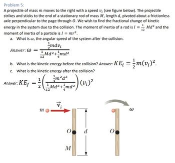 Problem 5:
A projectile of mass m moves to the right with a speed v; (see figure below). The projectile
strikes and sticks to the end of a stationary rod of mass M, length d, pivoted about a frictionless
axle perpendicular to the page through O. We wish to find the fractional change of kinetic
energy in the system due to the collision. The moment of inertia of a rod is I =
moment of inertia of a particle is I = mr².
Md² and the
12
a. What is w, the angular speed of the system after the collision.
Answer: W=
mdvi
Md²+1md²
4
2
12
b. What is the kinetic energy before the collision? Answer: KE¡ = m(v¡)².
½
c. What is the kinetic energy after the collision?
¹m²d²
4
Answer: KEf
1
Ma²+¹md² (v₁) ²
m
12
O
M
d
O
3