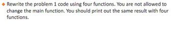 Rewrite the problem 1 code using four functions. You are not allowed to
change the main function. You should print out the same result with four
functions.