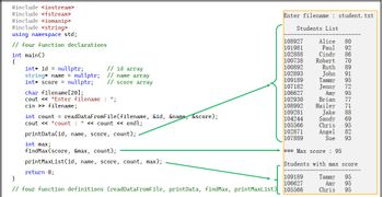 #include <iostream>
#include <fstream>
#include <iomanip>
#include <string>
using namespace std;
// four function declarations
int main()
{
int id nullptr;
string* name = nullptr;
int* score = nullptr;
char filename [20];
cout<<"Enter filename: ";
// id array
// name array
// score array
cin>> filename;
int count = readDataFromFile(filename, &id, &name, &score);
cout << "count : " << count << endl;
printData(id, name, score, count);
int max;
findMax (score, &max, count);
printMaxList (id, name, score, count, max);
return 0;
Enter filename: student. txt
Students List
108927
101981
102888
100738
100892
102893
109189
107182
106627
102930
108992
109281
104244
105566
102871
107889
Alice 80
Paul 92
86
70
Ruth
89
John
91
Tammy
95
Jenny 72
Amy
95
77
71
Cindy
Robert
Brian
Hailey
Jake 88
69
95
Sandy
Chris
Angel 82
Sue 93
*** Max score : 95
Students with max score
109189
95
}
106627
95
// four function definitions (readDataFromFile, printData, findMax, printMaxList) 105566
Chris 95
Tammy
Amy