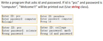 Write a program that asks id and password. If id is "pcc" and password is
"computer", "Welcome!!" will be printed out (Use string class).
Enter ID: pcc
Enter password: computer
Welcome!
Enter ID: pcc
Enter password: science
Wrong password
Enter ID: pasadena
Enter password: computer
Wrong id
Enter ID: college
Enter password: math
Wrong id and password