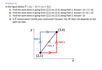 Problem 6:
In the figure below F = (y-1) i + (x + 2) ĵ.
a) Find the work done in going from (2,1) to (3,4) along Path 1. Answer: 12 + 3 = 15
b) Find the work done in going from (2,1) to (3,4) along Path 2. Answer: 0 + 15 = 15
c) Find the work done in going from (2,1) to (3,4) along Path 3. Answer: 15
d) Is F conservative? Justify your conclusion? Answer: Yes, W does not depends on the
path we take.
y
Path 1
(2,1)
Path 3
(3,4)
Path 2
x