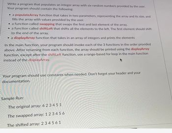 Write a program that populates an integer array with six random numbers provided by the user.
Your program should contain the following:
• a populateArray function that takes in two parameters, representing the array and its size, and
fills the array with values provided by the user.
• a function called swapping that swaps the first and last element of the array.
• a function called shift Left that shifts all the elements to the left. The first element should shift
to the end of the array.
• a displayArray function that takes in an array of integers and prints the elements
In the main function, your program should invoke each of the 3 functions in the order provided
above. After returning from each function, the array should be printed using the displayArray
function, except after the shiftLeft function, use a range-based for loop in the main function
instead of the displayArray.
Your program should use constants when needed. Don't forget your header and your
documentation.
Sample Run:
The original array: 6 2 3 4 5 1
The swapped array: 1 2 3 4 5 6
The shifted array: 2 3 4 5 6 1