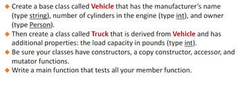 - Create a base class called **Vehicle** that has the manufacturer's name (type **string**), number of cylinders in the engine (type **int**), and owner (type **Person**).

- Then create a class called **Truck** that is derived from **Vehicle** and has additional properties: the load capacity in pounds (type **int**).

- Be sure your classes have constructors, a copy constructor, accessor, and mutator functions.

- Write a main function that tests all your member functions.