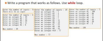 Write a program that works as follows. Use while loop.
Enter the number of inputs: 0 Enter the number of inputs: 10 Enter the number of inputs:
There will be no input
Enter an integer #1: 1
Enter an integer #3 : 5
Enter an integer #2 : 4
Enter an integer #4: 7
Enter an integer # 5 11
Enter an integer #6: 13
Enter an integer #7: 22
Enter an integer #8: 44
Enter an integer #9: 55
Enter an integer #10: 77
Enter an integer #1: 100
Enter an integer #2: 80
Enter an integer #3: 77
Enter an integer #4: 55
Enter an integer #5: 44
Enter an integer #6: 20
Enter an integer #7: 5
Max number: 100
Max number: 77
Enter the number of inputs: 5
Enter an integer #1: 10
Enter an integer # 2 14
Enter an integer # 3: 20
Enter an integer #4
Enter an integer #5: 8
11
Max number 20