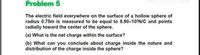 Problem 5
The electric field everywhere on the surface of a hollow sphere of
radius 0.75m is measured to be equal to 8.90×10²N/C and points
radially toward the center of the sphere.
(a) What is the net charge within the surface?
(b) What can you conclude about charge inside the nature and
distribution of the charge inside the sphere?
