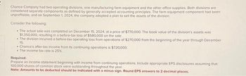 Chance Company had two operating divisions, one manufacturing farm equipment and the other office supplies. Both divisions are
considered separate components as defined by generally accepted accounting principles. The farm equipment component had been
unprofitable, and on September 1, 2024, the company adopted a plan to sell the assets of the division.
Consider the following:
• The actual sale was completed on December 15, 2024, at a price of $770,000. The book value of the division's assets was
$1,350,000, resulting in a before-tax loss of $580,000 on the sale.
• The division incurred a before-tax operating loss from operations of $270,000 from the beginning of the year through December
15.
• Chance's after-tax income from its continuing operations is $720,000.
• The income tax rate is 25%.
Required:
Prepare an income statement beginning with income from continuing operations. Include appropriate EPS disclosures assuming that
100,000 shares of common stock were outstanding throughout the year.
Note: Amounts to be deducted should be indicated with a minus sign. Round EPS answers to 2 decimal places.