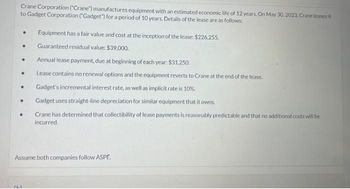 Crane Corporation ("Crane") manufactures equipment with an estimated economic life of 12 years. On May 30, 2023, Crane leases it
to Gadget Corporation ("Gadget") for a period of 10 years. Details of the lease are as follows:
●
.
●
●
●
Equipment has a fair value and cost at the inception of the lease: $226,255.
Guaranteed residual value: $39,000.
Annual lease payment, due at beginning of each year: $31,250.
Lease contains no renewal options and the equipment reverts to Crane at the end of the lease.
Gadget's incremental interest rate, as well as implicit rate is 10%.
Gadget uses straight-line depreciation for similar equipment that it owns.
Crane has determined that collectibility of lease payments is reasonably predictable and that no additional costs will be
incurred.
Assume both companies follow ASPE.