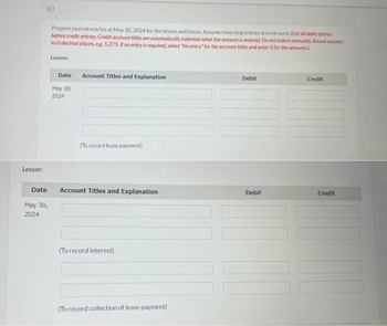 Lessor:
(c)
Date
May 30,
2024
Prepare journal entries at May 30, 2024 for the lessee and lessor. Assume reversing entries are not used. (List all debit entries
before credit entries. Credit account titles are automatically indented when the amount is entered. Do not indent manually. Round answers
to O decimal places, eg. 5,275. If no entry is required, select "No entry" for the account titles and enter 0 for the amounts)
Lessee:
Date
May 30,
2024
Account Titles and Explanation
(To record lease payment)
Account Titles and Explanation
(To record interest)
(To record collection of lease payment)
Debit
Debit
Credit
Credit