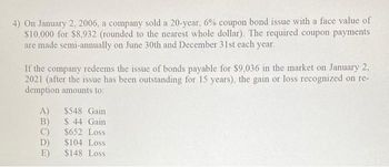 4) On January 2, 2006, a company sold a 20-year, 6% coupon bond issue with a face value of
$10,000 for $8,932 (rounded to the nearest whole dollar). The required coupon payments
are made semi-annually on June 30th and December 31st each year.
If the company redeems the issue of bonds payable for $9,036 in the market on January 2,
2021 (after the issue has been outstanding for 15 years), the gain or loss recognized on re-
demption amounts to:
A)
B)
C)
D)
E)
$548 Gain
$ 44 Gain
$652 Loss
$104 Loss
$148 Loss