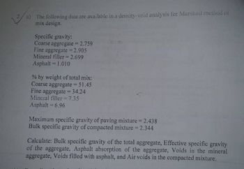 a) The following data are available in a density-void analysis for Marshall method of
mix design.
Specific gravity:
Coarse aggregate = 2.759
Fine aggregate = 2.905
Mineral filler = 2.699
Asphalt = 1.010
% by weight of total mix:
Coarse aggregate = 51.45
Fine aggregate = 34.24
Mineral filler = 7.35
Asphalt = 6.96
Maximum specific gravity of paving mixture = 2.438
Bulk specific gravity of compacted mixture = 2.344
Calculate: Bulk specific gravity of the total aggregate, Effective specific gravity
of the aggregate, Asphalt absorption of the aggregate, Voids in the mineral
aggregate, Voids filled with asphalt, and Air voids in the compacted mixture.