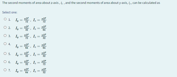 The second moments of area about z-axis, /z, and the second moments of area about y-axis, ly, can be calculated as
Select one:
O 1. I = Iz
○ 2. Ly
○ 3.
○ 4.
○ 5.
=
=
Iz =
*D'
64
I₁ = D, Iz
Ly
Ly
=
32
*D'
=
=
3
Iz =
*D'
32
=
*D'
O 6. Iy=D,
Ly = D², Iz =
32
O 7.
Ly = Iz
D
=
64
32