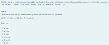 [(a) If the change of the diameter cannot exceed 0.1 m under elastic deformation, calculate the minimum allowable wall thickness of the cylindrical pressure vessel.
(P= 23.6 MPa, T=0 KN.m, R = 2 m, Young's modulus E = 246 GPa, and Poisson's ratio v = 0.21)]
Step-4
The minimum allowable wall thickness of the cylindrical pressure vessel can be calculated as
(Units: mm and rounded to three decimal places)
Select one
O 1.8.481
O 2.4.240
○ 3.6.869
○ 4. 16.961
5. 13.738
O 6.3.434