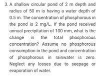 3. A shallow circular pond of 2 m depth and
radius of 50 m is having a water depth of
0.5 m. The concentration of phosphorous in
the pond is 2 mg/L. If the pond received
annual precipitation of 100 mm, what is the
change
concentration? Assume no phosphorous
in
the
total
phosphorous
consumption in the pond and concentration
of phosphorous in rainwater is zero.
Neglect any losses due to seepage or
evaporation of water.
