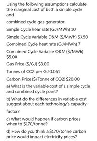 Using the following assumptions calculate
the marginal cost of both a simple cycle
and
combined cycle gas generator:
Simple Cycle hear rate (GJ/MWh) 10
Simple Cycle Variable O&M ($/MWh) $3.50
Combined Cycle heat rate (GJ/MWh) 7
Combined Cycle Variable O&M ($/MWh)
$5.00
Gas Price ($/GJ) $3.00
Tonnes of CO2 per GJ 0.051
Carbon Price ($/Tonne of CO2) $20.00
a) What is the variable cost of a simple cycle
and combined cycle plant?
b) What do the differences in variable cost
suggest about each technology's capacity
factor?
c) What would happen if carbon prices
when to $170/tonne?
d) How do you think a $170/tonne carbon
price would impact electricity prices?

