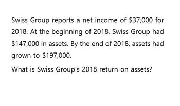 Swiss Group reports a net income of $37,000 for
2018. At the beginning of 2018, Swiss Group had
$147,000 in assets. By the end of 2018, assets had
grown to $197,000.
What is Swiss Group's 2018 return on assets?