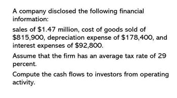 A company disclosed the following financial
information:
sales of $1.47 million, cost of goods sold of
$815,900, depreciation expense of $178,400, and
interest expenses of $92,800.
Assume that the firm has an average tax rate of 29
percent.
Compute the cash flows to investors from operating
activity.