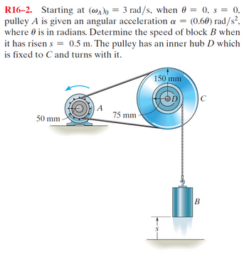 R16-2. Starting at (WA)o = 3 rad/s, when 0 = 0, s = 0,
pulley A is given an angular acceleration a = (0.60) rad/s²,
where 0 is in radians. Determine the speed of block B when
it has risen s = 0.5 m. The pulley has an inner hub D which
is fixed to C and turns with it.
A
75 mm
50 mm
150 mm
B
C