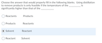 Choose the answer that would properly fill in the following blanks. Using distillation
to remove products is only feasible if the temperature of the,
significantly higher than that of the
is
Reactants
Products
Products
Reactants
Solvent
Reactant
Reactant
Solvent
