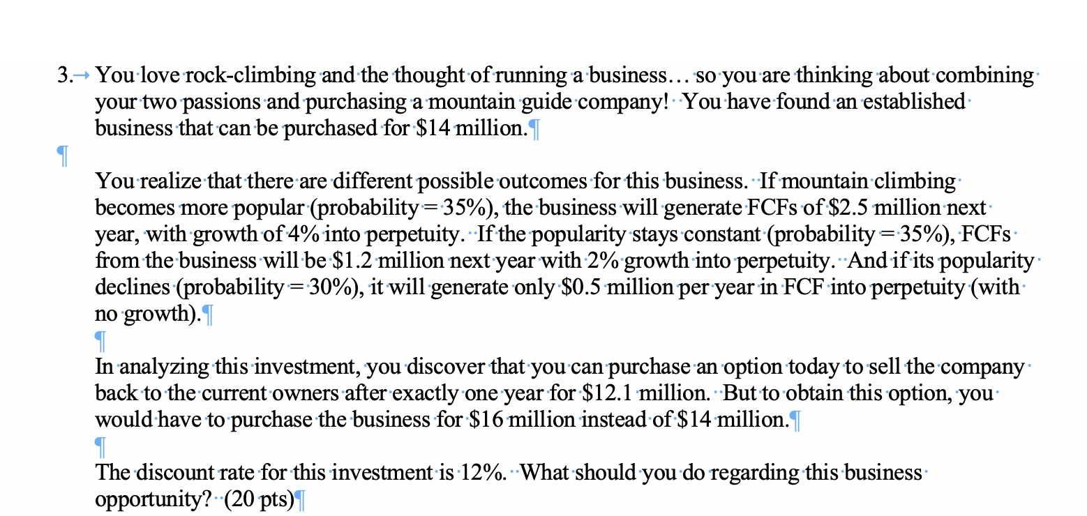 3. You love rock-climbing and the thought of running a business... so you are thinking about combining
your two passions and purchasing a mountain guide company! You have found an established
business that can be purchased for $14 million.1
You realize that there are different possible outcomes for this business. If mountain climbing
becomes more popular (probability 35%), the business will generate FCFS of $2.5 million next
year, with growth of 4% into perpetuity. If the popularity stays constant (probability 35%), FCFS
from the business will be $1.2 million next year with 2% growth into perpetuity. Andif its popularity
declines (probability 30%), it will generate only $0.5 million per year in FCF into perpetuity (with
no growth).
In analyzing this investment, you discover that you can purchase an option today to sell the company
back to the current owners after exactly one year for $12.1 million. But to obtain this option, you
would have to purchase the business for $16 million instead of $14 million.
The discount rate for this investment is 12%. What should you do regarding this business
opportunity? (20 pts)
