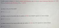 A buffer solution contains 0.21 mol of propionic acid (HC Hs02) and 0.65 mol of sodium propionate (NacaH5O2) in 7.70 L.
The K, of propionic acid (HC3HsO2) is Ka = 1.3e-05.
!!
(a) What is the pH of this buffer?
pH =
(b) What is the pH of the buffer after the addition of 0.09 mol of NaOH? (assume no volume change)
pH =
(c) What is the pH of the original buffer after the addition of 0.44 mol of HI? (assume no volume change)
pH =
