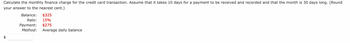 Calculate the monthly finance charge for the credit card transaction. Assume that it takes 10 days for a payment to be received and recorded and that the month is 30 days long. (Round
your answer to the nearest cent.)
tA
Balance: $325
Rate: 15%
Payment: $275
Method: Average daily balance