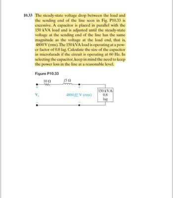 10.33 The steady-state voltage drop between the load and
the sending end of the line seen in Fig. P10.33 is
excessive. A capacitor is placed in parallel with the
150 kVA load and is adjusted until the steady-state
voltage at the sending end of the line has the same
magnitude as the voltage at the load end, that is,
4800 V (rms). The 150 kVA load is operating at a pow-
er factor of 0.8 lag. Calculate the size of the capacitor
in microfarads if the circuit is operating at 60 Hz. In
selecting the capacitor, keep in mind the need to keep
the power loss in the line at a reasonable level.
Figure P10.33
10 Ω
j5 Ω
4800/0° V (rms)
150 kVA
0.8
lag