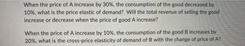 When the price of A increase by 30%, the consumption of the good decreased by
10%, what is the price elastic of demand? Will the total revenue of selling the good
increase or decrease when the price of good A increase?
When the price of A increase by 10%, the consumption of the good B increases by
20%, what is the cross-price elasticity of demand of B with the change of price of A?