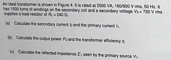 An ideal transformer is shown in Figure 4. It is rated at 2500 VA, 160/800 V rms, 50 Hz. It
has 1500 turns of windings on the secondary coil and a secondary voltage V₂ = 720 V rms
supplies a load resistor of RL=240 0.
(a) Calculate the secondary current 12 and the primary current /1.
(b) Calculate the output power P2 and the transformer efficiency n.
(c) Calculate the reflected impedance Z'L seen by the primary source V₁.