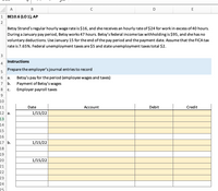A
В
C
E
1
BE10.6 (LO 1), АР
2
Betsy Strand's regular hourly wage rate is $16, and she receives an hourly rate of $24 for work in excess of 40 hours.
During a January pay period, Betsy works 47 hours. Betsy's federal income tax withholding is $95, and she has no
voluntary deductions. Use January 15 for the end of the pay period and the payment date. Assume that the FICA tax
rate is 7.65%. Federal unemployment taxes are $5 and state unemployment taxes total $2.
3
Instructions
4
Prepare the employer's journal entries to record
5
Betsy's pay for the period (employee wages and taxes)
Payment of Betsy's wages
a.
7
b.
8
c.
Employer payroll taxes
9
10
11
Date
Асcount
Debit
Credit
12 a.
1/15/22
13
14
15
16
17 b.
1/15/22
18
19
20
1/15/22
21
22
23
24
25
