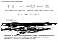 Useful conversion factors and equations:
P,V1_ P2V2
学-學
L·atm
тass
PV = nRT
n = 0.0821
density (d)
T1
T2
mol · K
volume
1 atm = 760 torr = 760 mmHg = 101,325 Pa = 101.325 kPa = 1.01325 bar (all exact)
К3 °С — 273.15
°C = K – 273.15
|
I.
The Ideal Gas Law
chle
Tount of
e gas m-
chlerine gat
I5 34 °C?
3. The maximum gas pressure that a 4.00 L experimental container can maintain without rupturing is
3.50 atm. If the container is filled with 0.410 mol of an ideal gas, what is the maximum
temperature (in °C) the vessel can endure before rupturing?
