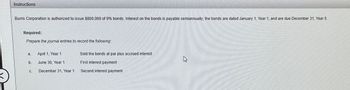Instructions
Burris Corporation is authorized to issue $800,000 of 9% bonds. Interest on the bonds is payable semiannually; the bonds are dated January 1, Year 1, and are due December 31, Year 5.
Required:
Prepare the journal entries to record the following
a.
b.
C.
April 1, Year 1
June 30, Year 1
December 31, Year 1
Sold the bonds at par plus accrued interest
First interest payment
Second interest payment