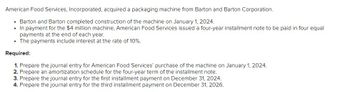 American Food Services, Incorporated, acquired a packaging machine from Barton and Barton Corporation.
• Barton and Barton completed construction of the machine on January 1, 2024.
• In payment for the $4 million machine, American Food Services issued a four-year installment note to be paid in four equal
payments at the end of each year.
• The payments include interest at the rate of 10%.
Required:
1. Prepare the journal entry for American Food Services' purchase of the machine on January 1, 2024.
2. Prepare an amortization schedule for the four-year term of the installment note.
3. Prepare the journal entry for the first installment payment on December 31, 2024.
4. Prepare the journal entry for the third installment payment on December 31, 2026.