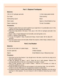 Part 1: Elephant Toothpaste
Materials:
120 mL 3% hydrogen peroxide
1.5 liter empty plastic bottle
Dry Yeast
Food coloring
Dishwashing Liquid
Basin
Warm water
Spoon or Small Medicine Cup
Paper or glass cup
Funnel (if available)
Procedures:
1. Prepare a place where you want to perform your experiment. It is preferable to do it in the
bathroom for easy cleaning and washing.
2. Place the empty bottle in the basin. Then, pour in the 120 mL hydrogen peroxide it into
the bottle.
3. Squirt 1 tbsp. of liquid detergent into the bottle, and swirl gently to mix.
4. Add in 1 packet of food coloring.
5. In a cup, mix together 1 tbsp. of yeast and 3 tbsp. of warm water. Stir for about 30
seconds.
6. Pour the yeast mixture into the bottle. Watch the reaction unfold. Keep a distance away
from the experiment.
Part 2: Ice Breaker
Materials:
Ice (can be ice cubes or in plastic bags)
Rock salt
Ice pick (optional)
2 Water Glasses
Spoon
Small Medicine Cup or Measuring Cups
Procedure:
1. Get some ice from the freezer. If you bought one in the store, crush the ice using an ice
pick into smaller pieces.
2. Label the glasses as Glass 1 and 2. Place the ice in both glasses. Observe the
corresponding effect of the ice in its container for at least 1 minute.
3. After a while, sprinkle 3 tsp. of salt in Glass 1. Wait for 5-15 minutes or if there is
something significant occurs.
4. Check the effect of salt to the ice and compare it to its previous state. You can feel the
container and see differences on its appearance based on observation.
5. Compare the levels of melted water between the two glasses. Separate it from the ice by
pouring it in other glasses. You can measure it with a medicine measuring cup or other
tools.
